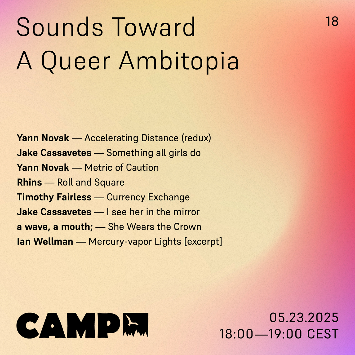 Flyer with a light yellow gradient background with pink and salmon on the edges. Black text overtop reads: Sounds Toward A Queer Ambitopia; 18; Yann Novak — Accelerating Distance (redux); Jake Cassavetes — Something all girls do; Yann Novak — Metric of Caution; Rhins — Roll and Square; Timothy Fairless — Currency Exchange; Jake Cassavetes — I see her in the mirror; a wave, a mouth; — She Wears the Crown; Ian Wellman — Mercury-vapor Lights [excerpt]. 05.23.2025, 18:00-19:00 CEST