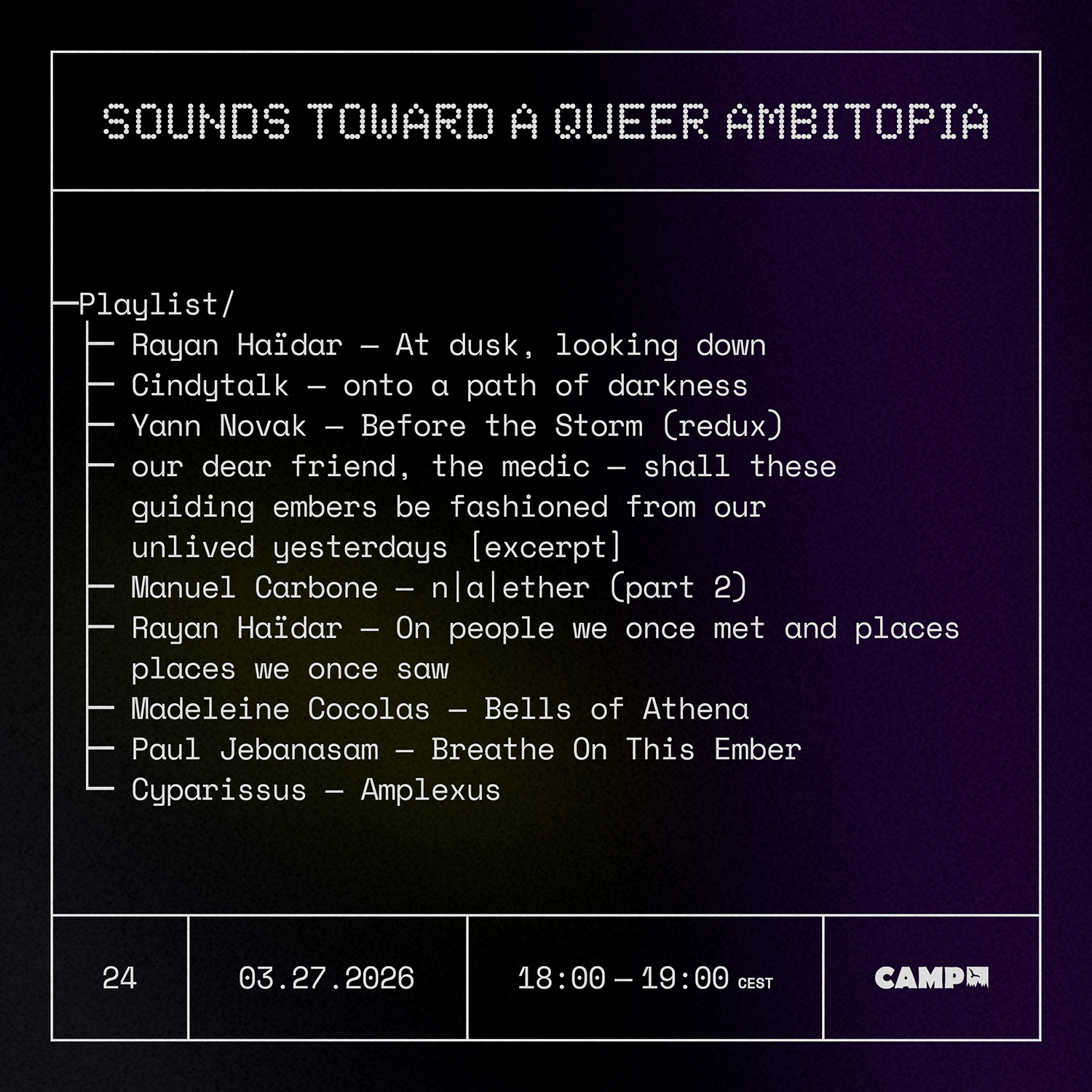 Flyer with a black background with a dark purple streak across the right side. White text overtop reads: Sounds Toward A Queer Ambitopia; Playlist; Rayan Haïdar — At dusk, looking down; Cindytalk — onto a path of darkness; Yann Novak — Before the Storm (redux) ; our dear friend, the medic — shall these guiding embers be fashioned from our unlived yesterdays [excerpt] ; Manuel Carbone — n|a|ether (part 2) ; Rayan Haïdar — On people we once met and places we once saw ; Madeleine Cocolas — Bells of Athena; Paul Jebanasam — Breathe On This Ember ; Cyparissus — Amplexus. 24, 03.27.2026, 18:00-19:00 CET, CAMP (logo).